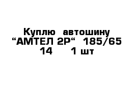 Куплю  автошину “АМТЕЛ 2P“  185/65-14   - 1 шт